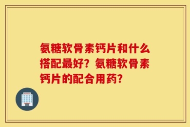 氨糖软骨素钙片和什么搭配最好？氨糖软骨素钙片的配合用药？