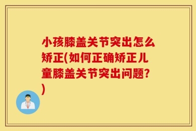 小孩膝盖关节突出怎么矫正(如何正确矫正儿童膝盖关节突出问题？)
