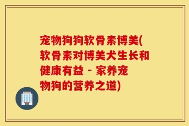 宠物狗狗软骨素博美(软骨素对博美犬生长和健康有益 - 家养宠物狗的营养之道)