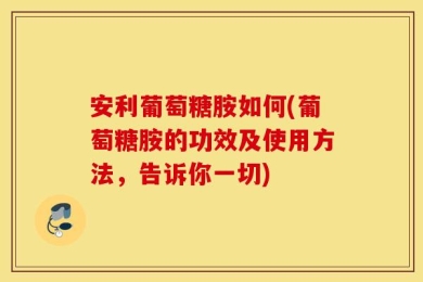 安利葡萄糖胺如何(葡萄糖胺的功效及使用方法，告诉你一切)