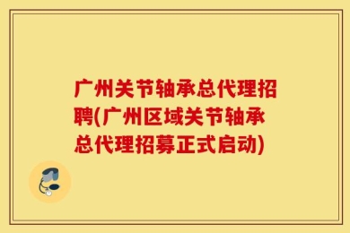 广州关节轴承总代理招聘(广州区域关节轴承总代理招募正式启动)