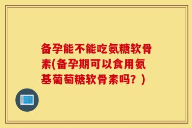 备孕能不能吃氨糖软骨素(备孕期可以食用氨基葡萄糖软骨素吗？)