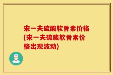 宋一夫硫酸软骨素价格(宋一夫硫酸软骨素价格出现波动)