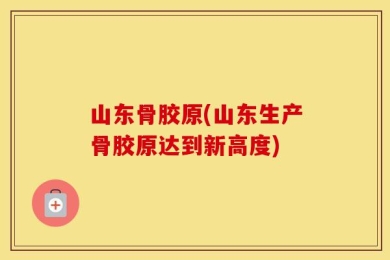 山东骨胶原(山东生产骨胶原达到新高度)