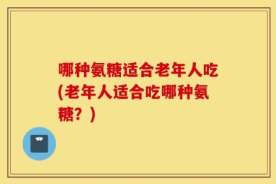 哪种氨糖适合老年人吃(老年人适合吃哪种氨糖？)