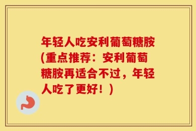 年轻人吃安利葡萄糖胺(重点推荐：安利葡萄糖胺再适合不过，年轻人吃了更好！)
