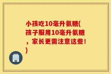 小孩吃10毫升氨糖(孩子服用10毫升氨糖，家长更需注意这些！)