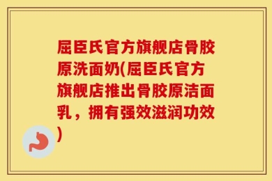 屈臣氏官方旗舰店骨胶原洗面奶(屈臣氏官方旗舰店推出骨胶原洁面乳，拥有强效滋润功效)
