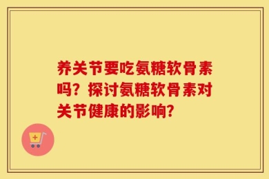 养关节要吃氨糖软骨素吗？探讨氨糖软骨素对关节健康的影响？
