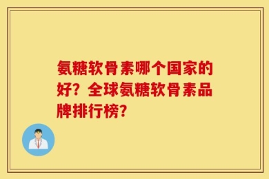 氨糖软骨素哪个国家的好？全球氨糖软骨素品牌排行榜？