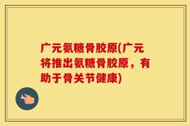 广元氨糖骨胶原(广元将推出氨糖骨胶原，有助于骨关节健康)