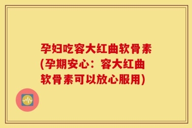 孕妇吃容大红曲软骨素(孕期安心：容大红曲软骨素可以放心服用)