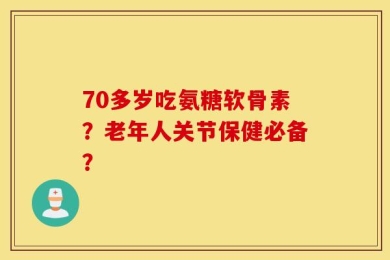 70多岁吃氨糖软骨素？老年人关节保健必备？