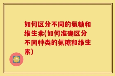 如何区分不同的氨糖和维生素(如何准确区分不同种类的氨糖和维生素)