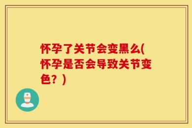 怀孕了关节会变黑么(怀孕是否会导致关节变色？)