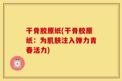 干骨胶原纸(干骨胶原纸：为肌肤注入弹力青春活力)