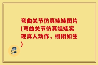 弯曲关节仿真娃娃图片(弯曲关节仿真娃娃实现真人动作，栩栩如生)