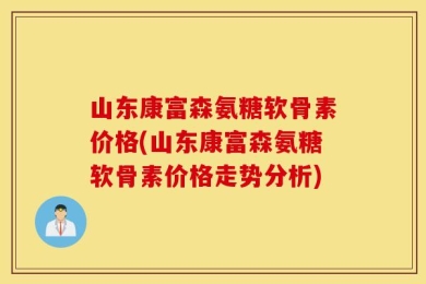山东康富森氨糖软骨素价格(山东康富森氨糖软骨素价格走势分析)
