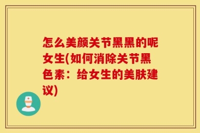 怎么美颜关节黑黑的呢女生(如何消除关节黑色素：给女生的美肤建议)