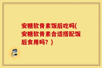 安糖软骨素饭后吃吗(安糖软骨素合适搭配饭后食用吗？)