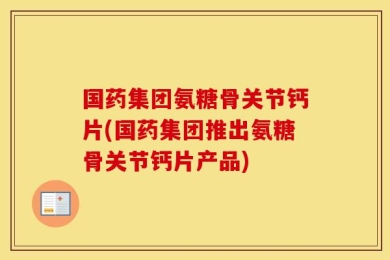 国药集团氨糖骨关节钙片(国药集团推出氨糖骨关节钙片产品)