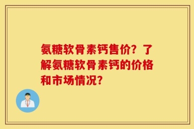 氨糖软骨素钙售价？了解氨糖软骨素钙的价格和市场情况？