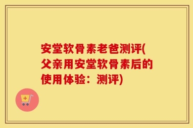 安堂软骨素老爸测评(父亲用安堂软骨素后的使用体验：测评)