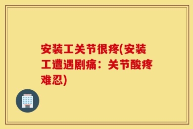 安装工关节很疼(安装工遭遇剧痛：关节酸疼难忍)