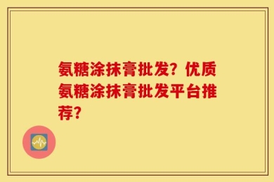 氨糖涂抹膏批发？优质氨糖涂抹膏批发平台推荐？