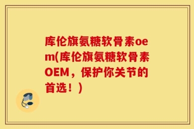 库伦旗氨糖软骨素oem(库伦旗氨糖软骨素OEM，保护你关节的首选！)