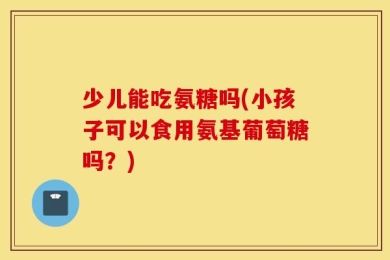 少儿能吃氨糖吗(小孩子可以食用氨基葡萄糖吗？)
