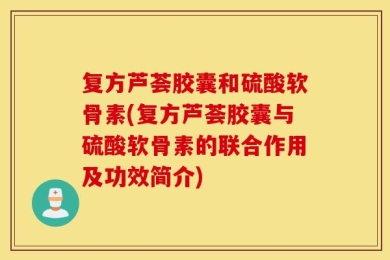 复方芦荟胶囊和硫酸软骨素(复方芦荟胶囊与硫酸软骨素的联合作用及功效简介)