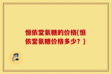 恒依堂氨糖的价格(恒依堂氨糖价格多少？)