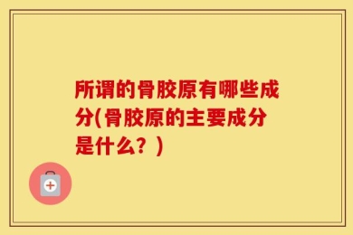 所谓的骨胶原有哪些成分(骨胶原的主要成分是什么？)
