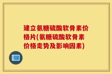 建立氨糖硫酸软骨素价格片(氨糖硫酸软骨素价格走势及影响因素)