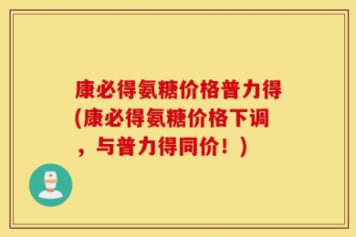 康必得氨糖价格普力得(康必得氨糖价格下调，与普力得同价！)
