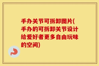 手办关节可拆卸图片(手办的可拆卸关节设计给爱好者更多自由玩味的空间)