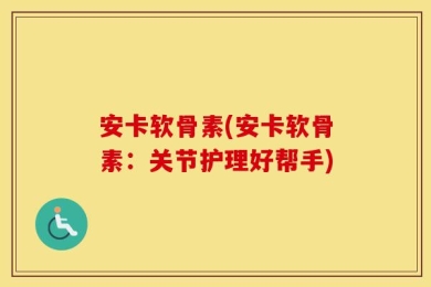 安卡软骨素(安卡软骨素：关节护理好帮手)