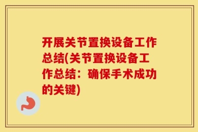 开展关节置换设备工作总结(关节置换设备工作总结：确保手术成功的关键)