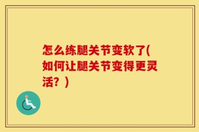 怎么练腿关节变软了(如何让腿关节变得更灵活？)