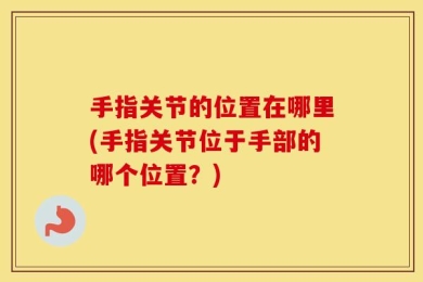 手指关节的位置在哪里(手指关节位于手部的哪个位置？)