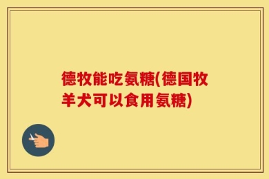 德牧能吃氨糖(德国牧羊犬可以食用氨糖)