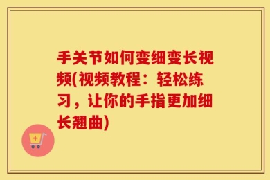 手关节如何变细变长视频(视频教程：轻松练习，让你的手指更加细长翘曲)