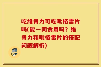 吃维骨力可吃吡格雷片吗(能一同食用吗？维骨力和吡格雷片的搭配问题解析)