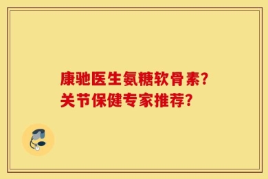 康驰医生氨糖软骨素？关节保健专家推荐？