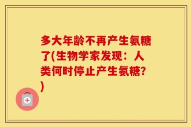 多大年龄不再产生氨糖了(生物学家发现：人类何时停止产生氨糖？)