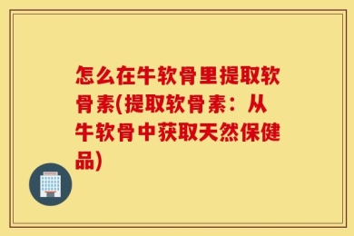 怎么在牛软骨里提取软骨素(提取软骨素：从牛软骨中获取天然保健品)