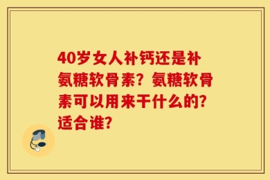 40岁女人补钙还是补氨糖软骨素？氨糖软骨素可以用来干什么的？适合谁？