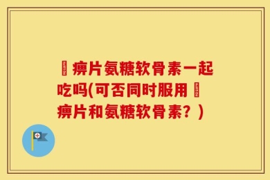 尪痹片氨糖软骨素一起吃吗(可否同时服用尪痹片和氨糖软骨素？)