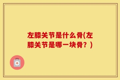 左膝关节是什么骨(左膝关节是哪一块骨？)